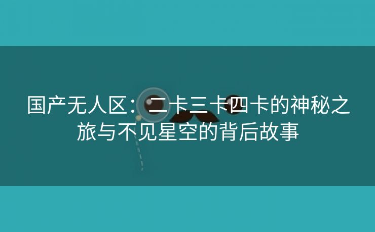 国产无人区：二卡三卡四卡的神秘之旅与不见星空的背后故事