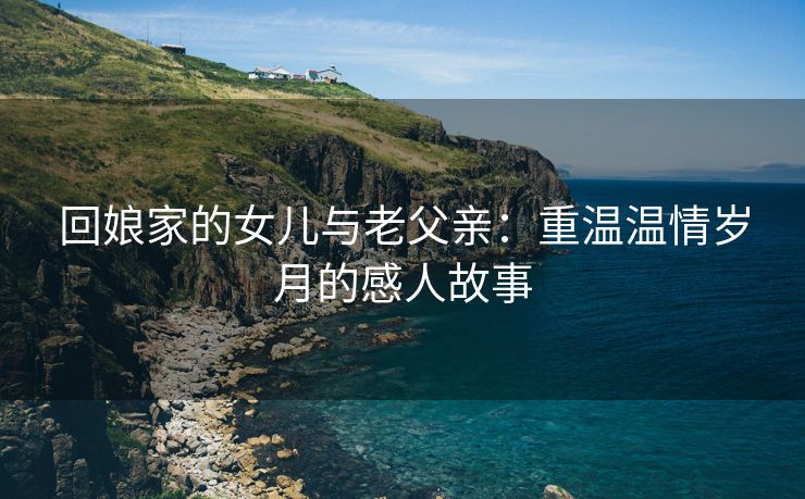 回娘家的女儿与老父亲：重温温情岁月的感人故事