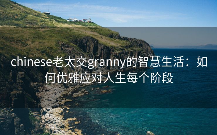 chinese老太交granny的智慧生活：如何优雅应对人生每个阶段