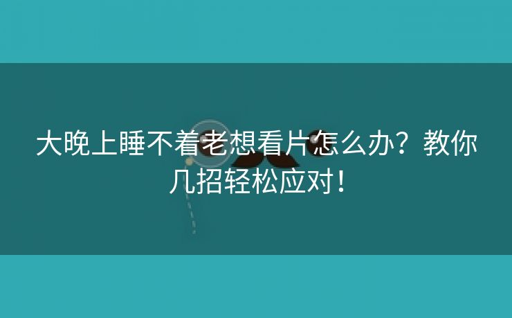 大晚上睡不着老想看片怎么办？教你几招轻松应对！