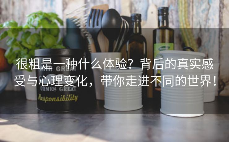很粗是一种什么体验？背后的真实感受与心理变化，带你走进不同的世界！