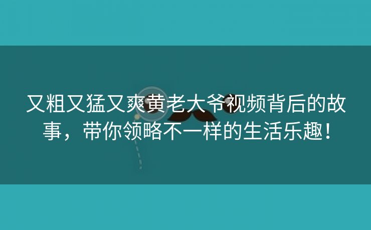 又粗又猛又爽黄老大爷视频背后的故事，带你领略不一样的生活乐趣！