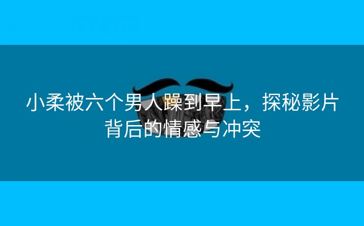 小柔被六个男人躁到早上，探秘影片背后的情感与冲突