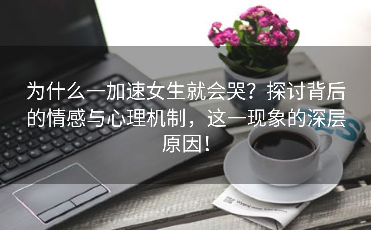 为什么一加速女生就会哭？探讨背后的情感与心理机制，这一现象的深层原因！