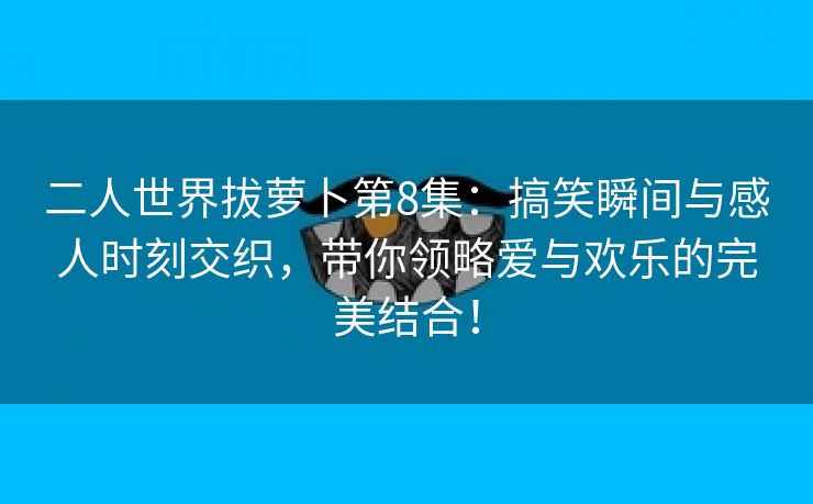 二人世界拔萝卜第8集：搞笑瞬间与感人时刻交织，带你领略爱与欢乐的完美结合！