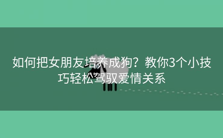 如何把女朋友培养成狗？教你3个小技巧轻松驾驭爱情关系