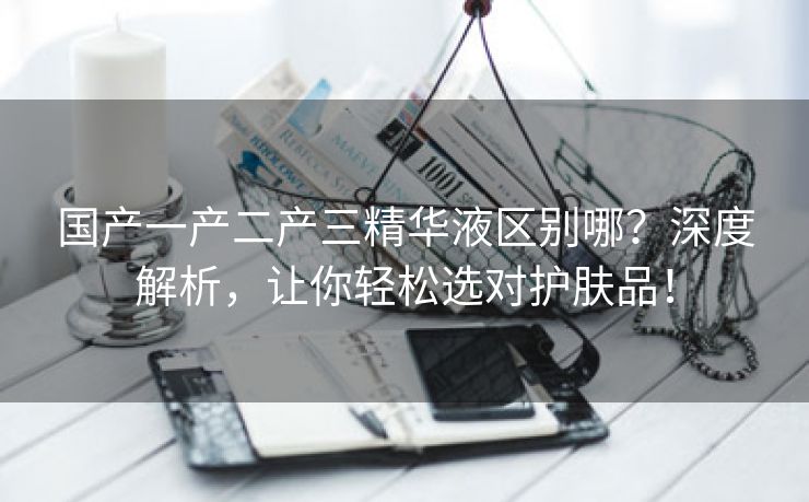 国产一产二产三精华液区别哪？深度解析，让你轻松选对护肤品！