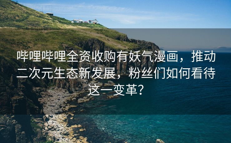哔哩哔哩全资收购有妖气漫画，推动二次元生态新发展，粉丝们如何看待这一变革？