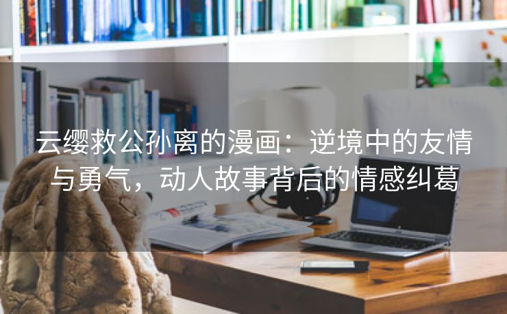 云缨救公孙离的漫画：逆境中的友情与勇气，动人故事背后的情感纠葛