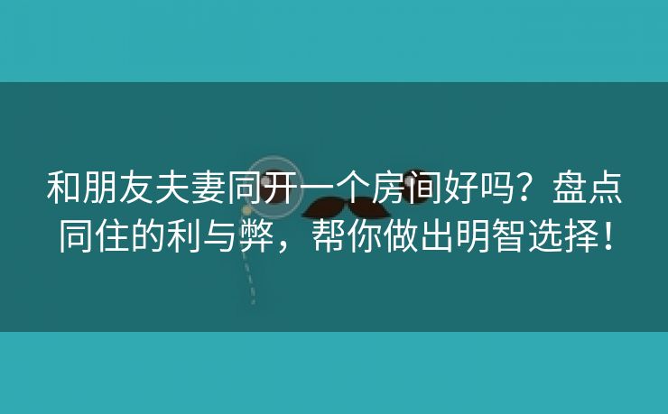 和朋友夫妻同开一个房间好吗？盘点同住的利与弊，帮你做出明智选择！