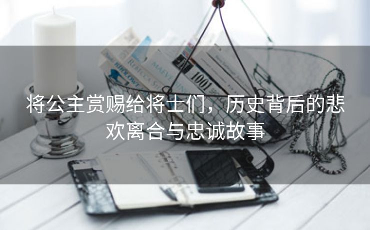 将公主赏赐给将士们，历史背后的悲欢离合与忠诚故事