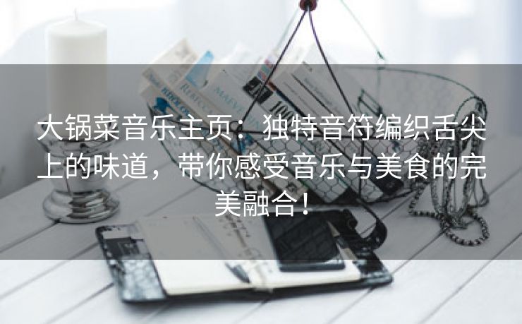 大锅菜音乐主页：独特音符编织舌尖上的味道，带你感受音乐与美食的完美融合！