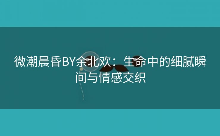 微潮晨昏BY余北欢：生命中的细腻瞬间与情感交织