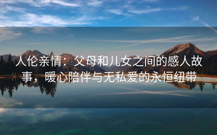 人伦亲情：父母和儿女之间的感人故事，暖心陪伴与无私爱的永恒纽带