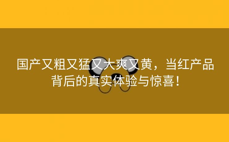 国产又粗又猛又大爽又黄，当红产品背后的真实体验与惊喜！
