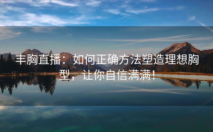 丰胸直播：如何正确方法塑造理想胸型，让你自信满满！