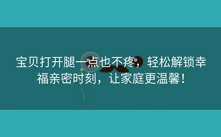 宝贝打开腿一点也不疼，轻松解锁幸福亲密时刻，让家庭更温馨！