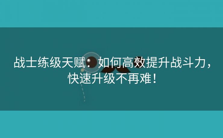 战士练级天赋：如何高效提升战斗力，快速升级不再难！