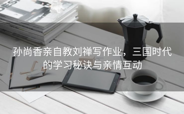 孙尚香亲自教刘禅写作业，三国时代的学习秘诀与亲情互动