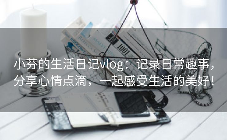 小芬的生活日记vlog：记录日常趣事，分享心情点滴，一起感受生活的美好！
