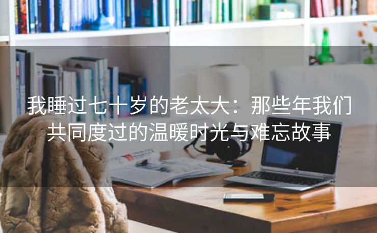 我睡过七十岁的老太大：那些年我们共同度过的温暖时光与难忘故事