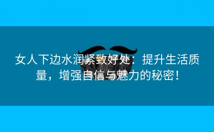 女人下边水润紧致好处：提升生活质量，增强自信与魅力的秘密！