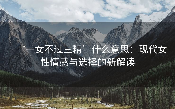 ‘一女不过三精’什么意思：现代女性情感与选择的新解读