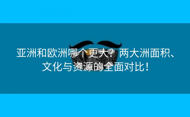 亚洲和欧洲哪个更大？两大洲面积、文化与资源的全面对比！