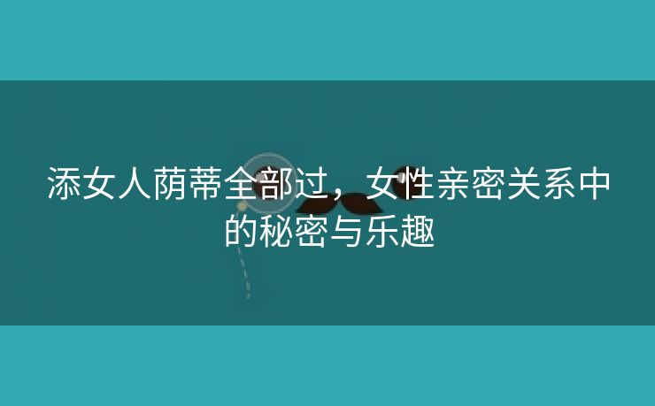 添女人荫蒂全部过，女性亲密关系中的秘密与乐趣