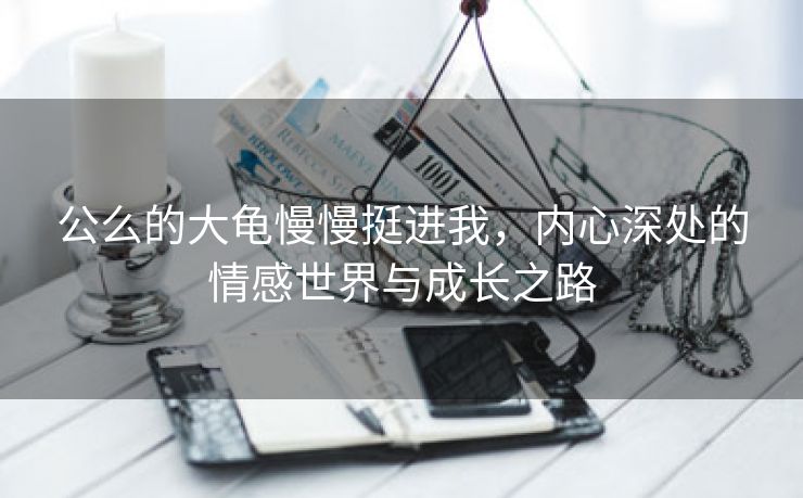 公么的大龟慢慢挺进我，内心深处的情感世界与成长之路