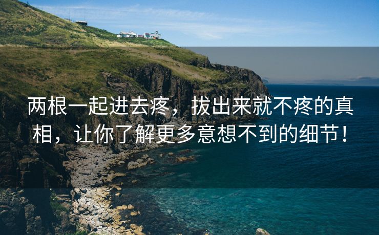 两根一起进去疼，拔出来就不疼的真相，让你了解更多意想不到的细节！
