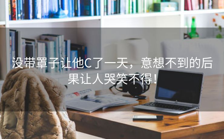 没带罩子让他C了一天，意想不到的后果让人哭笑不得！