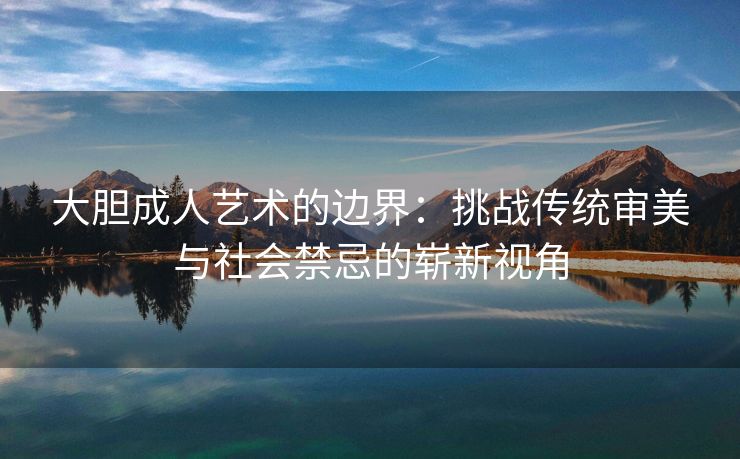 大胆成人艺术的边界：挑战传统审美与社会禁忌的崭新视角