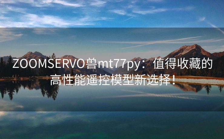 ZOOMSERVO兽mt77py：值得收藏的高性能遥控模型新选择！