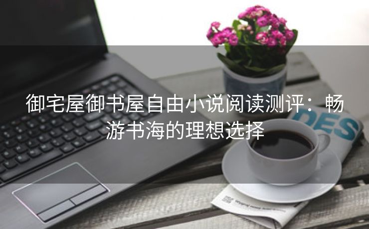 御宅屋御书屋自由小说阅读测评：畅游书海的理想选择