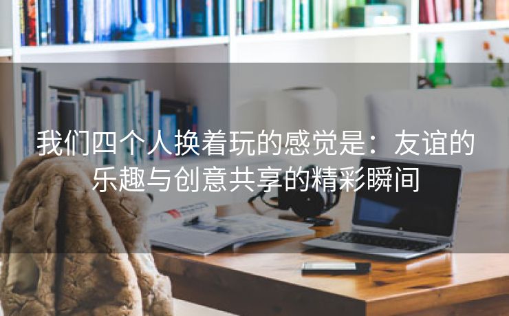 我们四个人换着玩的感觉是：友谊的乐趣与创意共享的精彩瞬间
