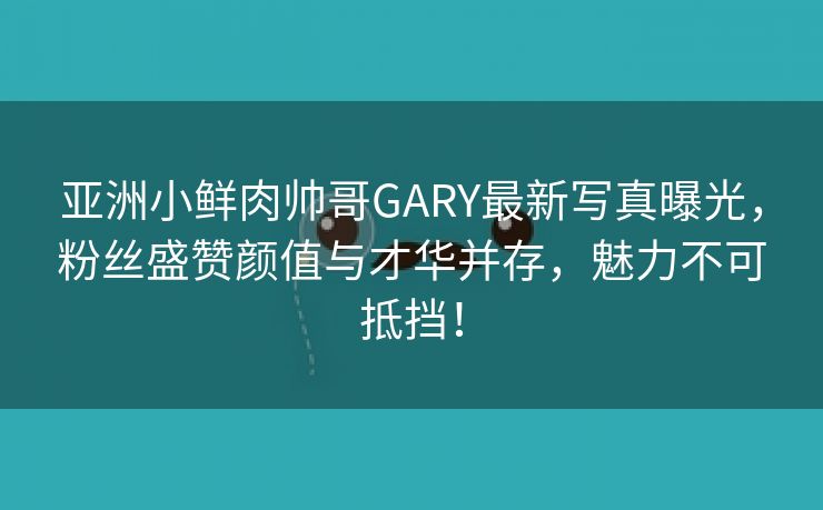 亚洲小鲜肉帅哥GARY最新写真曝光，粉丝盛赞颜值与才华并存，魅力不可抵挡！