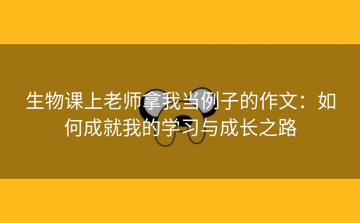 生物课上老师拿我当例子的作文：如何成就我的学习与成长之路