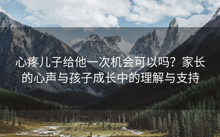 心疼儿子给他一次机会可以吗？家长的心声与孩子成长中的理解与支持