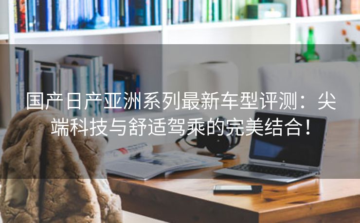 国产日产亚洲系列最新车型评测：尖端科技与舒适驾乘的完美结合！