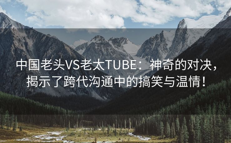 中国老头VS老太TUBE：神奇的对决，揭示了跨代沟通中的搞笑与温情！