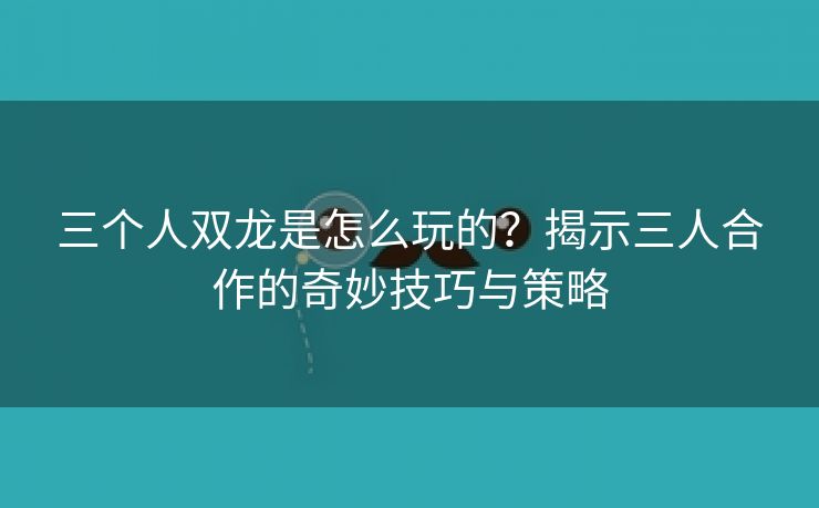 三个人双龙是怎么玩的？揭示三人合作的奇妙技巧与策略