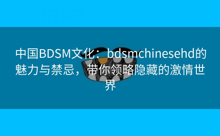 中国BDSM文化：bdsmchinesehd的魅力与禁忌，带你领略隐藏的激情世界