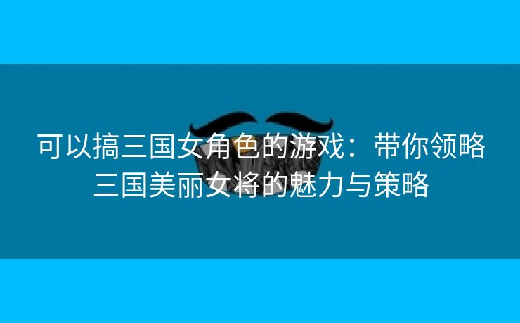 可以搞三国女角色的游戏：带你领略三国美丽女将的魅力与策略