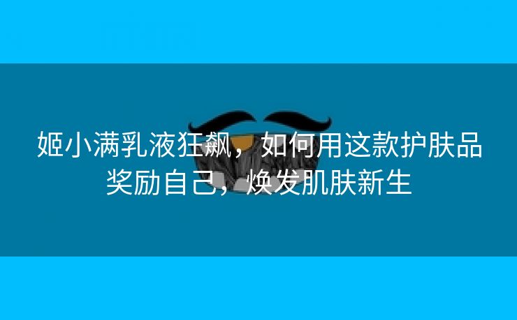姬小满乳液狂飙，如何用这款护肤品奖励自己，焕发肌肤新生