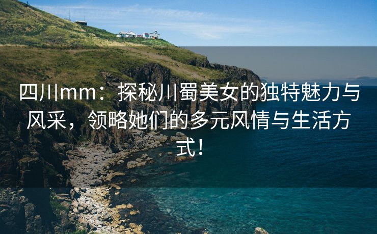 四川mm：探秘川蜀美女的独特魅力与风采，领略她们的多元风情与生活方式！