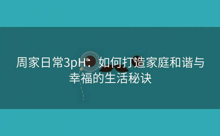 周家日常3pH：如何打造家庭和谐与幸福的生活秘诀