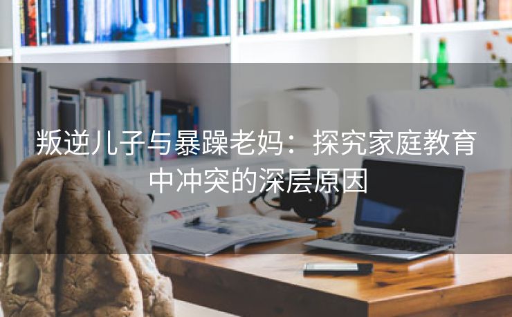 叛逆儿子与暴躁老妈：探究家庭教育中冲突的深层原因