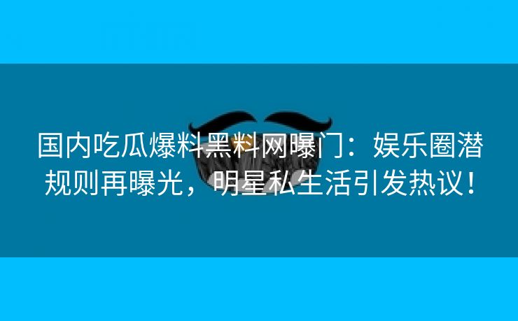 国内吃瓜爆料黑料网曝门：娱乐圈潜规则再曝光，明星私生活引发热议！