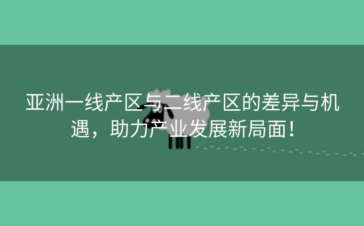 亚洲一线产区与二线产区的差异与机遇，助力产业发展新局面！
